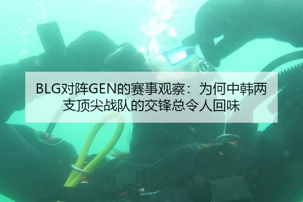 BLG对阵GEN的赛事观察：为何中韩两支顶尖战队的交锋总令人回味